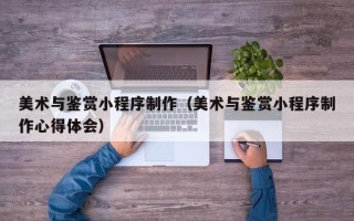 宜都美术与鉴赏小程序制作（美术与鉴赏小程序制作心得体会）